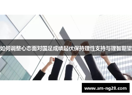 如何调整心态面对国足成绩起伏保持理性支持与理智期望