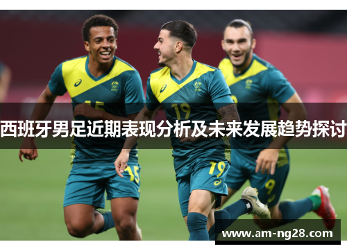 西班牙男足近期表现分析及未来发展趋势探讨 西班牙男足近期表现分析及未来发展趋势探讨