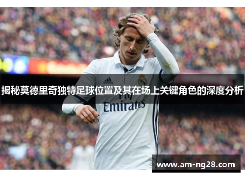 揭秘莫德里奇独特足球位置及其在场上关键角色的深度分析 揭秘莫德里奇独特足球位置及其在场上关键角色的深度分析