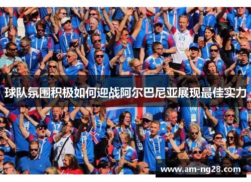 球队氛围积极如何迎战阿尔巴尼亚展现最佳实力 球队氛围积极如何迎战阿尔巴尼亚展现最佳实力