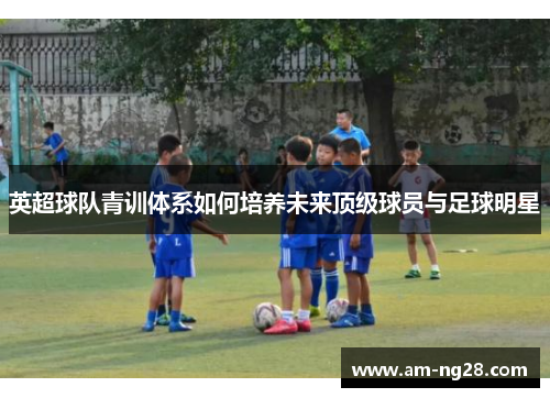 英超球队青训体系如何培养未来顶级球员与足球明星 英超球队青训体系如何培养未来顶级球员与足球明星