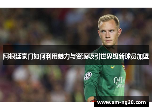 阿根廷豪门如何利用魅力与资源吸引世界级新球员加盟