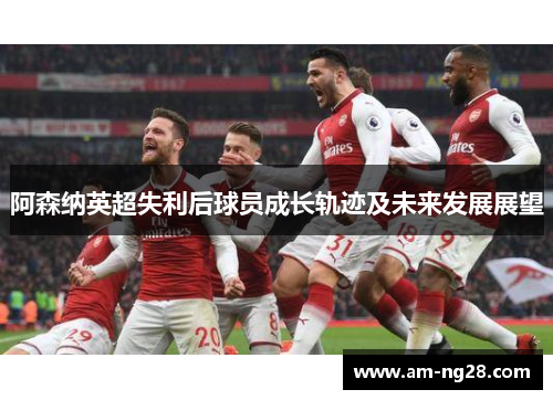 阿森纳英超失利后球员成长轨迹及未来发展展望