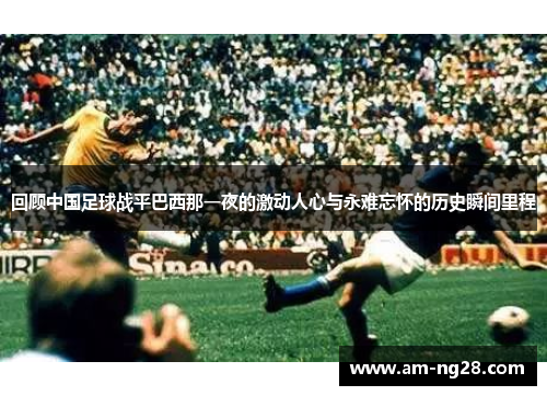 回顾中国足球战平巴西那一夜的激动人心与永难忘怀的历史瞬间里程 回顾中国足球战平巴西那一夜的激动人心与永难忘怀的历史瞬间里程