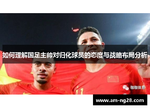 如何理解国足主帅对归化球员的态度与战略布局分析 如何理解国足主帅对归化球员的态度与战略布局分析