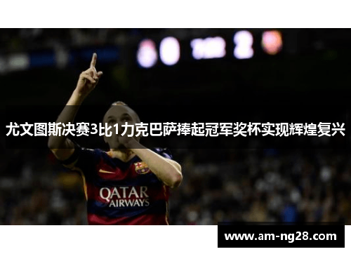 尤文图斯决赛3比1力克巴萨捧起冠军奖杯实现辉煌复兴