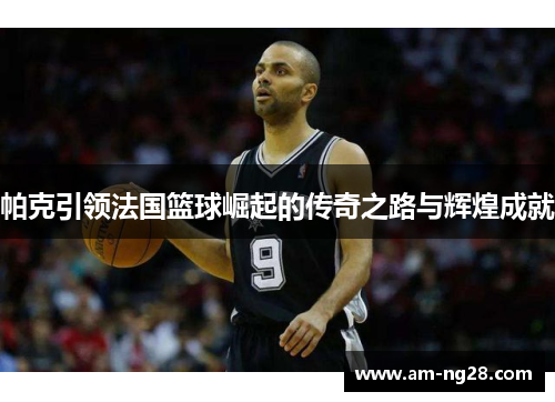 帕克引领法国篮球崛起的传奇之路与辉煌成就