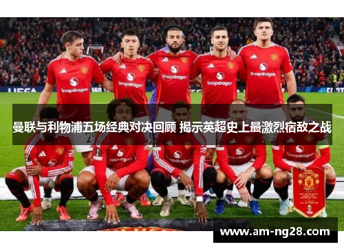 曼联与利物浦五场经典对决回顾 揭示英超史上最激烈宿敌之战