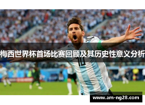 梅西世界杯首场比赛回顾及其历史性意义分析