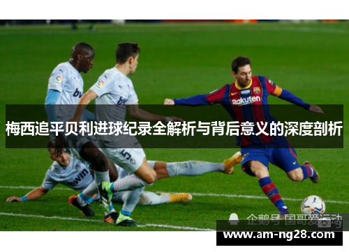 梅西追平贝利进球纪录全解析与背后意义的深度剖析 梅西追平贝利进球纪录全解析与背后意义的深度剖析