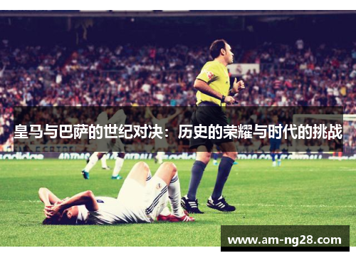 皇马与巴萨的世纪对决：历史的荣耀与时代的挑战