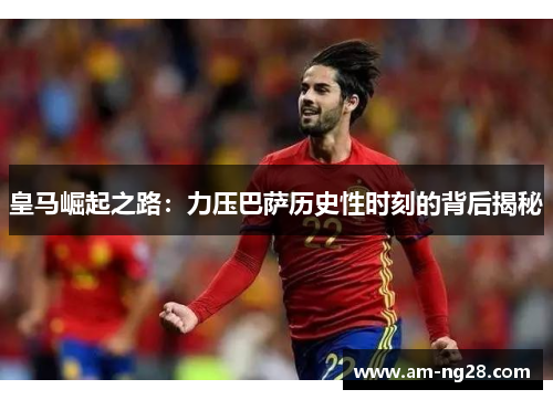 皇马崛起之路:力压巴萨历史性时刻的背后揭秘 皇马崛起之路:力压巴萨历史性时刻的背后揭秘