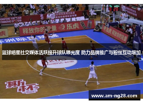 篮球明星社交媒体活跃提升球队曝光度 助力品牌推广与粉丝互动增加