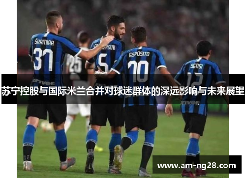 苏宁控股与国际米兰合并对球迷群体的深远影响与未来展望 苏宁控股与国际米兰合并对球迷群体的深远影响与未来展望
