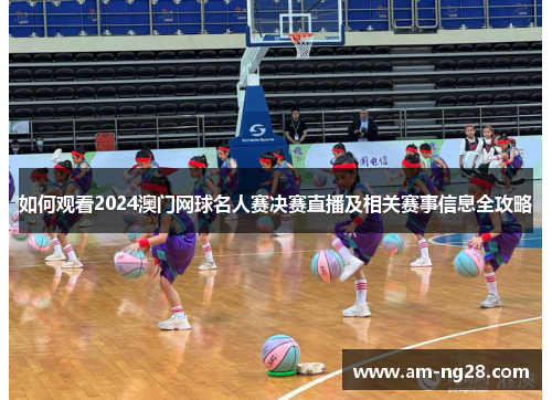 如何观看2024澳门网球名人赛决赛直播及相关赛事信息全攻略