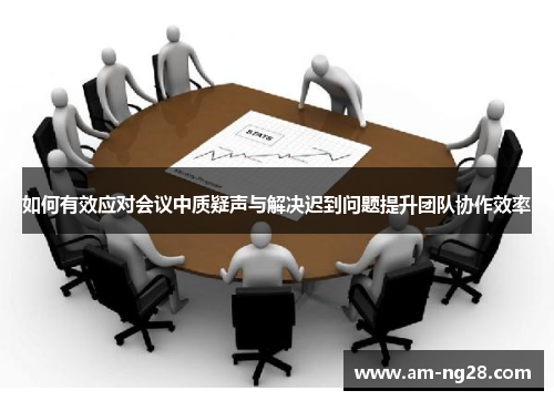 如何有效应对会议中质疑声与解决迟到问题提升团队协作效率 如何有效应对会议中质疑声与解决迟到问题提升团队协作效率