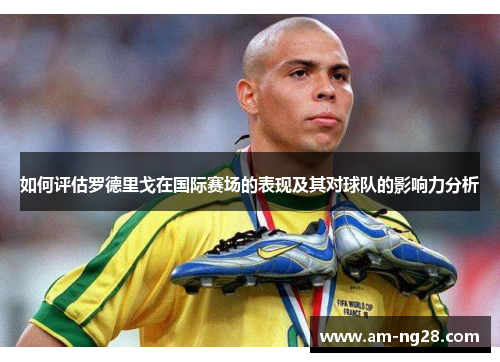 如何评估罗德里戈在国际赛场的表现及其对球队的影响力分析 如何评估罗德里戈在国际赛场的表现及其对球队的影响力分析