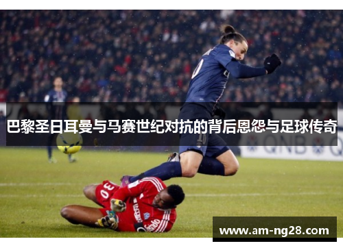 巴黎圣日耳曼与马赛世纪对抗的背后恩怨与足球传奇