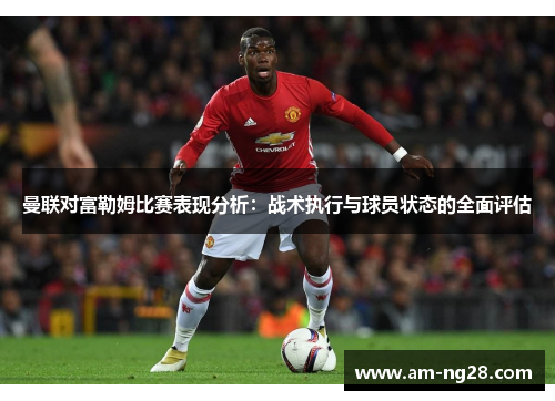 曼联对富勒姆比赛表现分析：战术执行与球员状态的全面评估