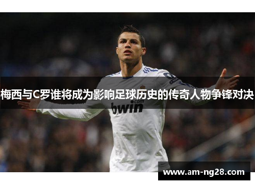 梅西与C罗谁将成为影响足球历史的传奇人物争锋对决
