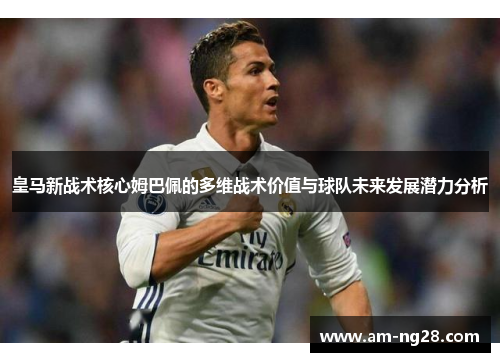皇马新战术核心姆巴佩的多维战术价值与球队未来发展潜力分析 皇马新战术核心姆巴佩的多维战术价值与球队未来发展潜力分析