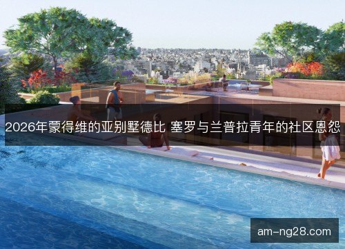 2026年蒙得维的亚别墅德比 塞罗与兰普拉青年的社区恩怨